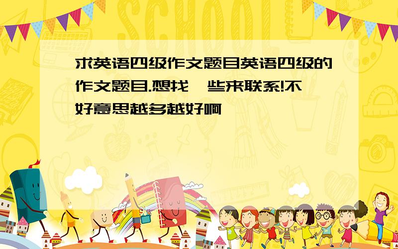 求英语四级作文题目英语四级的作文题目.想找一些来联系!不好意思越多越好啊