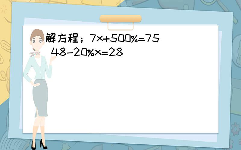 解方程；7x+500%=75 48-20%x=28