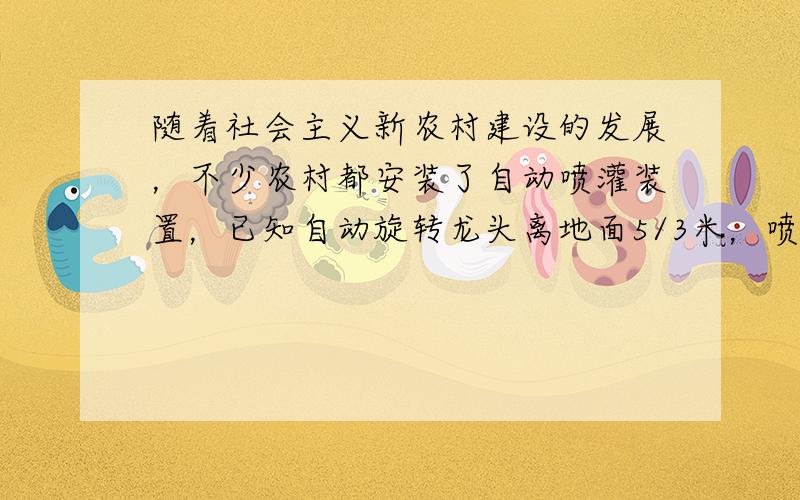 随着社会主义新农村建设的发展，不少农村都安装了自动喷灌装置，已知自动旋转龙头离地面5/3米，喷出的水量高离地面3米，此时