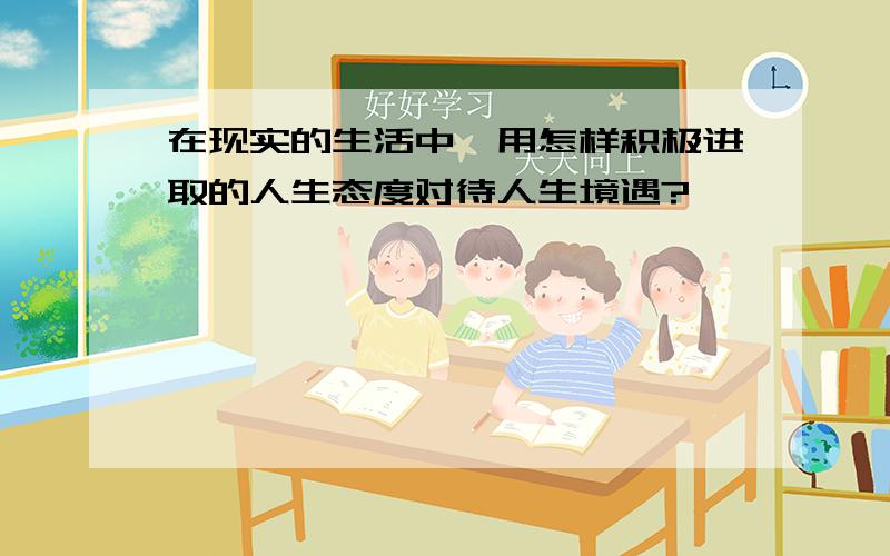 在现实的生活中,用怎样积极进取的人生态度对待人生境遇?