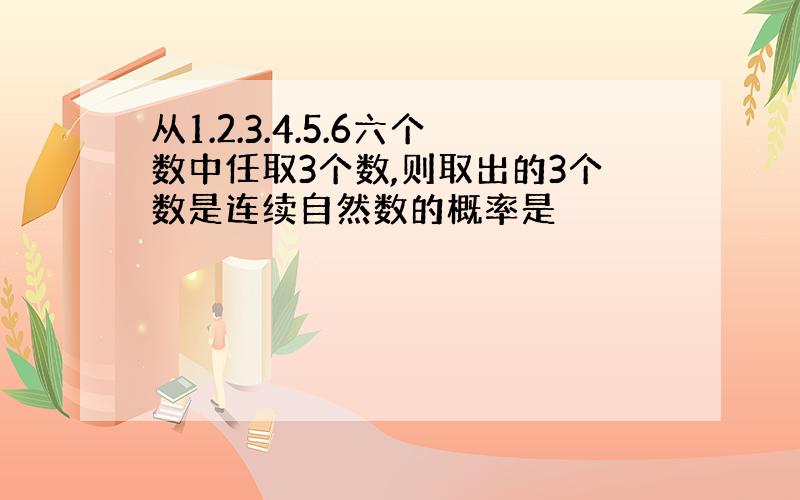 从1.2.3.4.5.6六个数中任取3个数,则取出的3个数是连续自然数的概率是