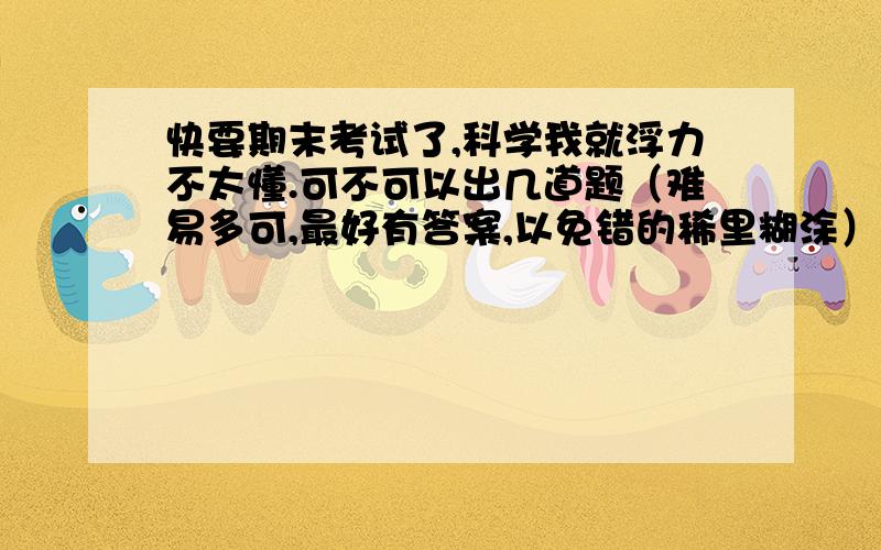 快要期末考试了,科学我就浮力不太懂.可不可以出几道题（难易多可,最好有答案,以免错的稀里糊涂）.