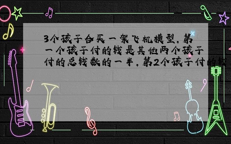 3个孩子合买一架飞机模型,第一个孩子付的钱是其他两个孩子付的总钱数的一半,第2个孩子付的钱是模型飞机