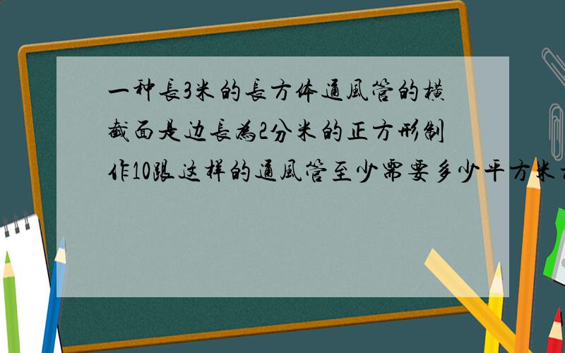 一种长3米的长方体通风管的横截面是边长为2分米的正方形制作10跟这样的通风管至少需要多少平方米材料?