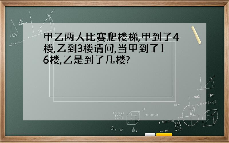 甲乙两人比赛爬楼梯,甲到了4楼,乙到3楼请问,当甲到了16楼,乙是到了几楼?