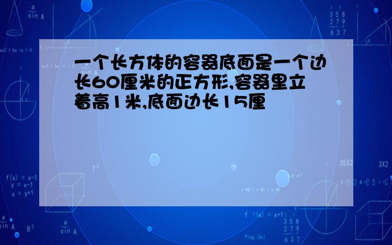 一个长方体的容器底面是一个边长60厘米的正方形,容器里立着高1米,底面边长15厘