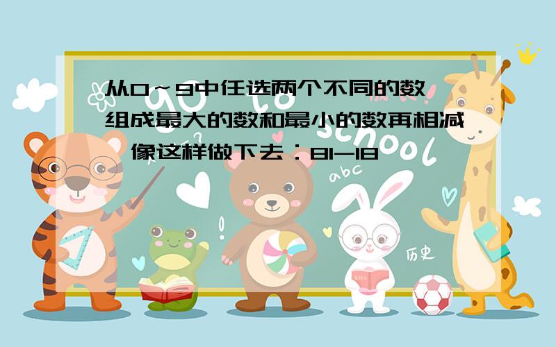 从0～9中任选两个不同的数,组成最大的数和最小的数再相减,像这样做下去：81-18