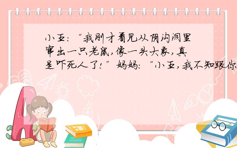 小王：“我刚才看见从阴沟洞里窜出一只老鼠,像一头大象,真是吓死人了!”妈妈：“小王,我不知跟你说了