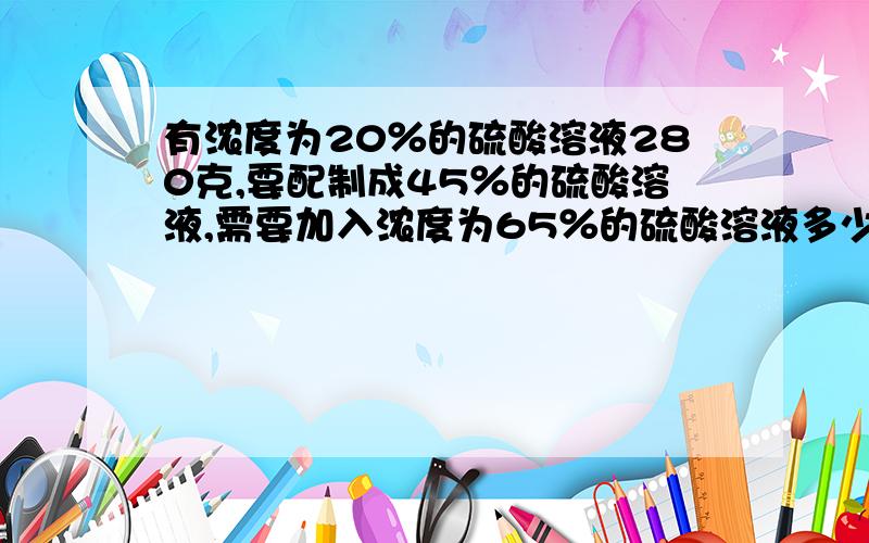 有浓度为20％的硫酸溶液280克,要配制成45％的硫酸溶液,需要加入浓度为65％的硫酸溶液多少克?