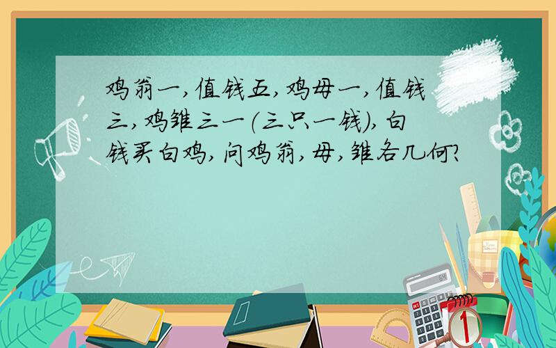 鸡翁一,值钱五,鸡母一,值钱三,鸡雏三一（三只一钱）,白钱买白鸡,问鸡翁,母,雏各几何?