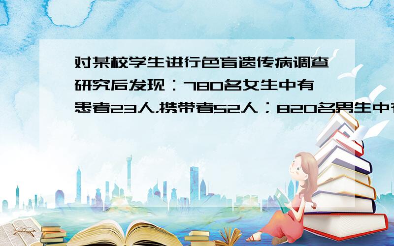 对某校学生进行色盲遗传病调查研究后发现：780名女生中有患者23人，携带者52人；820名男生中有患者65人.那么，该群