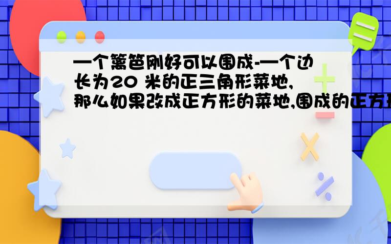 —个篱笆刚好可以围成-—个边长为20 米的正三角形菜地,那么如果改成正方形的菜地,围成的正方形的菜地有多大