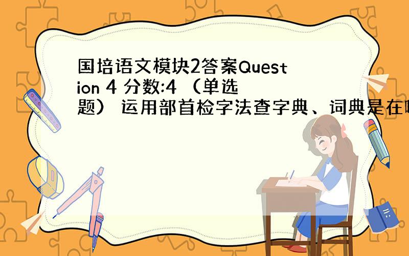 国培语文模块2答案Question 4 分数:4 （单选题） 运用部首检字法查字典、词典是在哪个学段提出的要求：