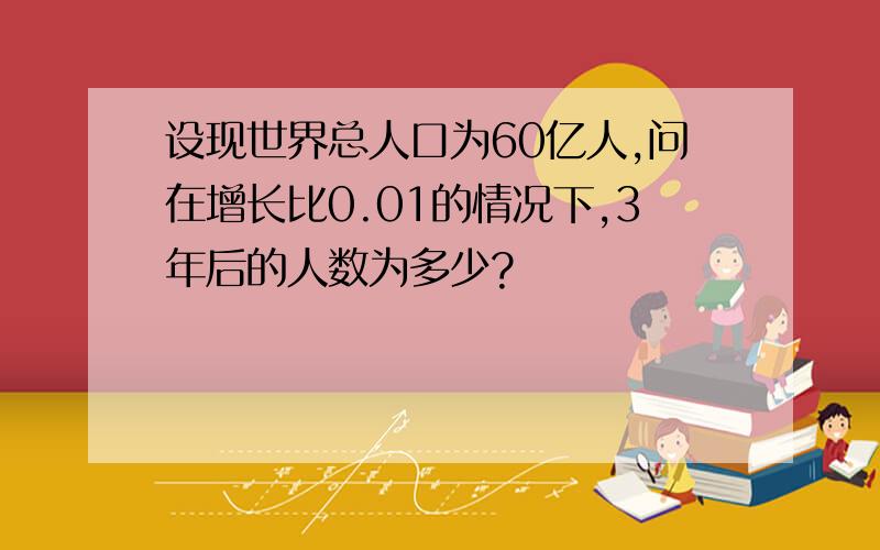 设现世界总人口为60亿人,问在增长比0.01的情况下,3年后的人数为多少?