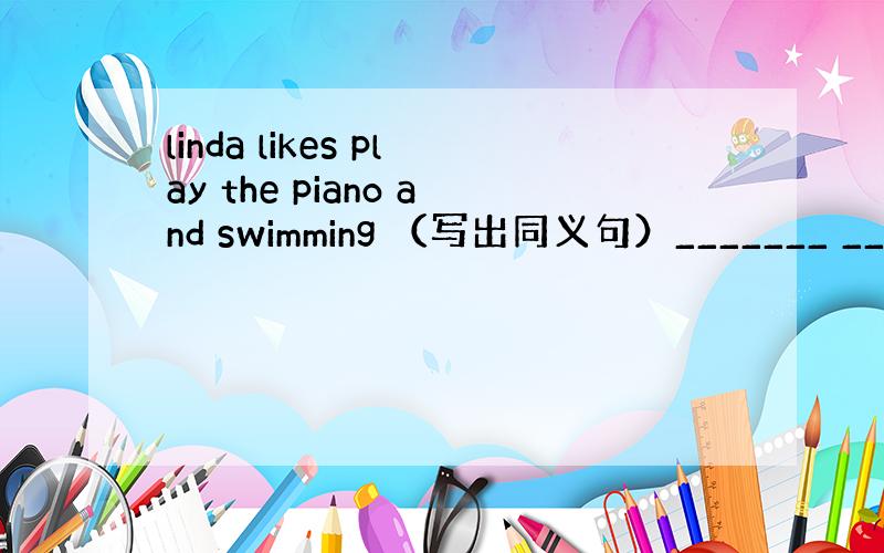 linda likes play the piano and swimming （写出同义句）_______ _____