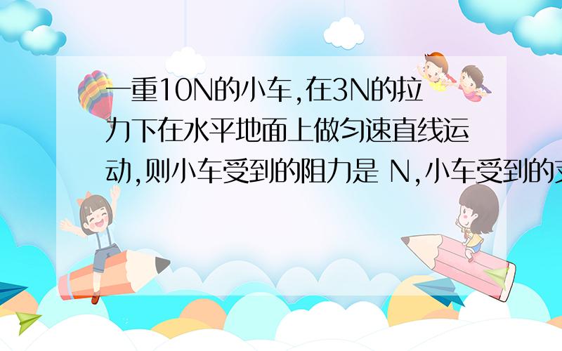 一重10N的小车,在3N的拉力下在水平地面上做匀速直线运动,则小车受到的阻力是 N,小车受到的支持力是 N