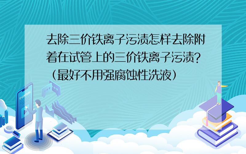 去除三价铁离子污渍怎样去除附着在试管上的三价铁离子污渍?（最好不用强腐蚀性洗液）