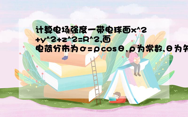 计算电场强度一带电球面x^2+y^2+z^2=R^2,面电荷分布为σ=ρcosθ,ρ为常数,θ为矢径与x轴正向的夹角,求