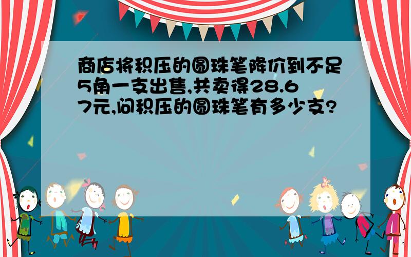 商店将积压的圆珠笔降价到不足5角一支出售,共卖得28.67元,问积压的圆珠笔有多少支?