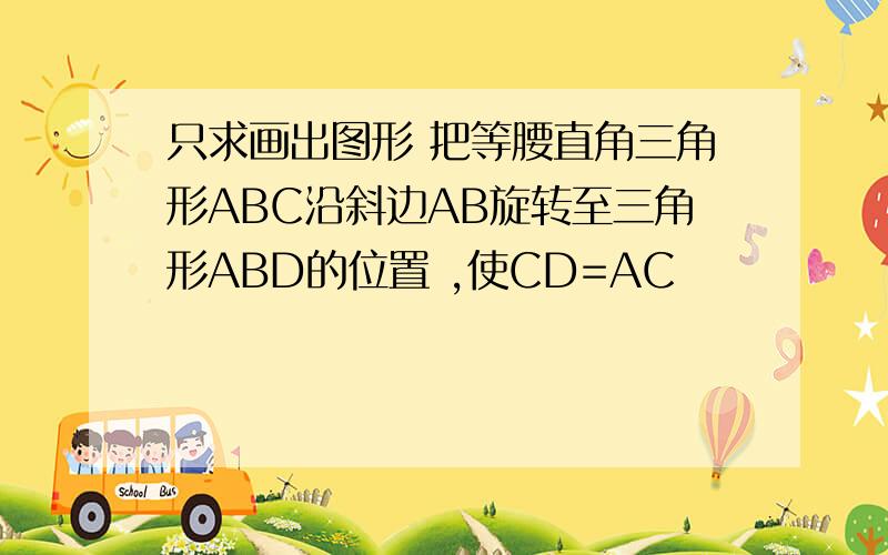 只求画出图形 把等腰直角三角形ABC沿斜边AB旋转至三角形ABD的位置 ,使CD=AC