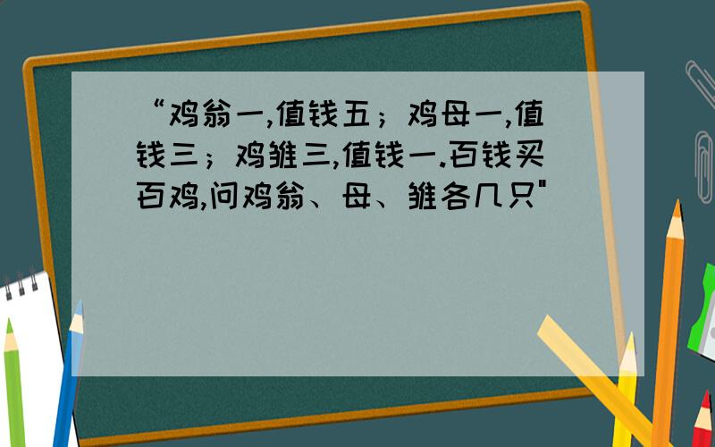 “鸡翁一,值钱五；鸡母一,值钱三；鸡雏三,值钱一.百钱买百鸡,问鸡翁、母、雏各几只