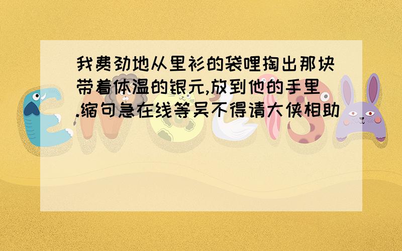 我费劲地从里衫的袋哩掏出那块带着体温的银元,放到他的手里.缩句急在线等吴不得请大侠相助