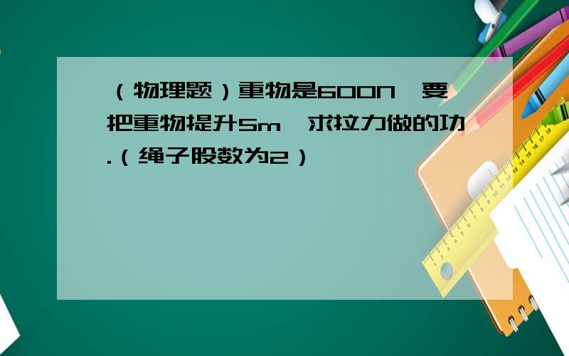 （物理题）重物是600N,要把重物提升5m,求拉力做的功.（绳子股数为2）