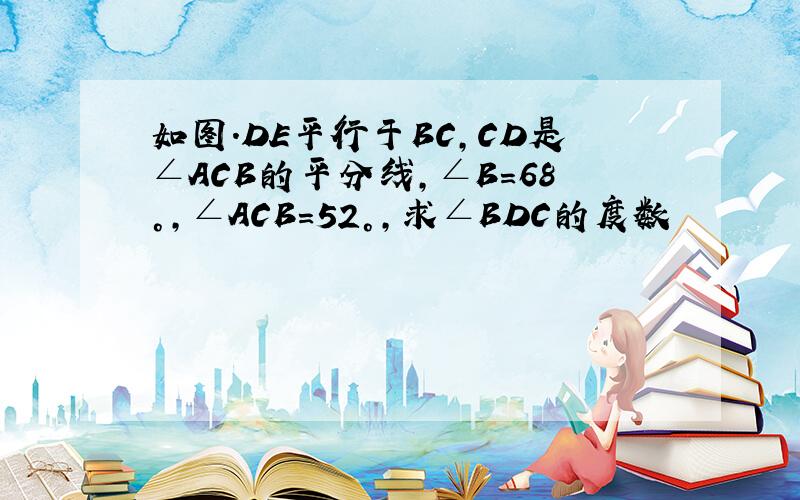 如图.DE平行于BC,CD是∠ACB的平分线,∠B=68°,∠ACB=52°,求∠BDC的度数