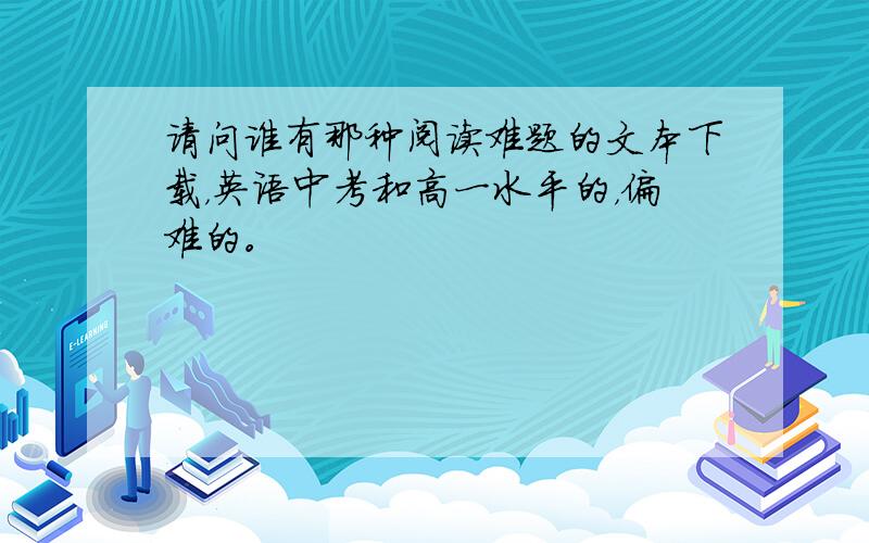 请问谁有那种阅读难题的文本下载，英语中考和高一水平的，偏难的。