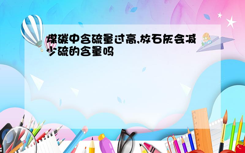 煤碳中含硫量过高,放石灰会减少硫的含量吗