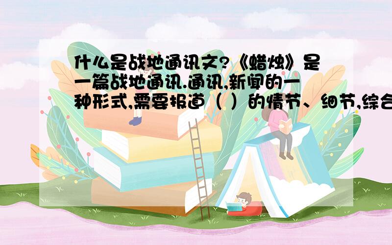 什么是战地通讯文?《蜡烛》是一篇战地通讯.通讯,新闻的一种形式,需要报道（ ）的情节、细节,综合运用多种表达方式,在（