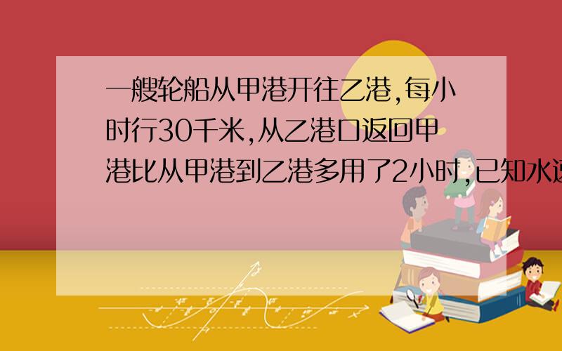 一艘轮船从甲港开往乙港,每小时行30千米,从乙港口返回甲港比从甲港到乙港多用了2小时,已知水速每小时3千