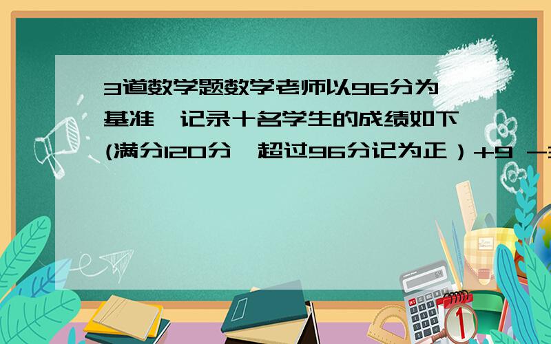 3道数学题数学老师以96分为基准,记录十名学生的成绩如下(满分120分,超过96分记为正）+9 -3 -11 +20 -