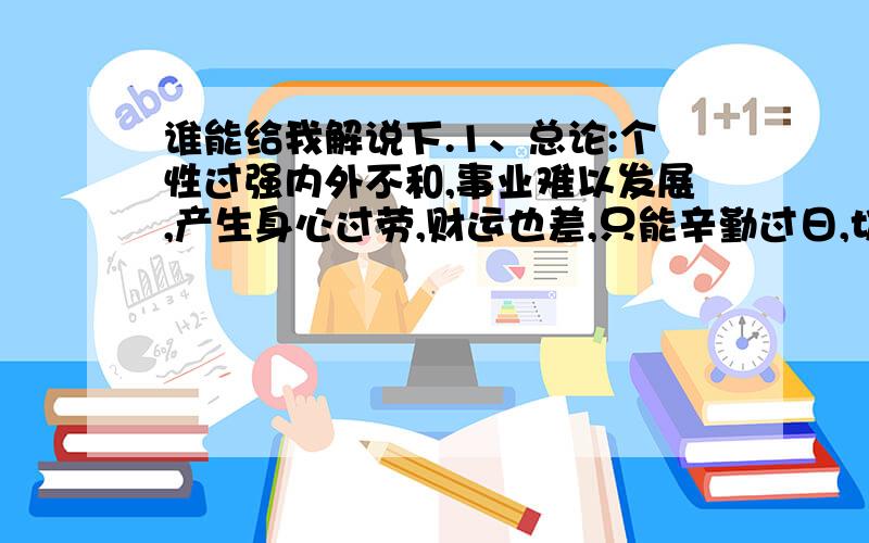 谁能给我解说下.1、总论:个性过强内外不和,事业难以发展,产生身心过劳,财运也差,只能辛勤过日,切勿勉强行事,免得意外损