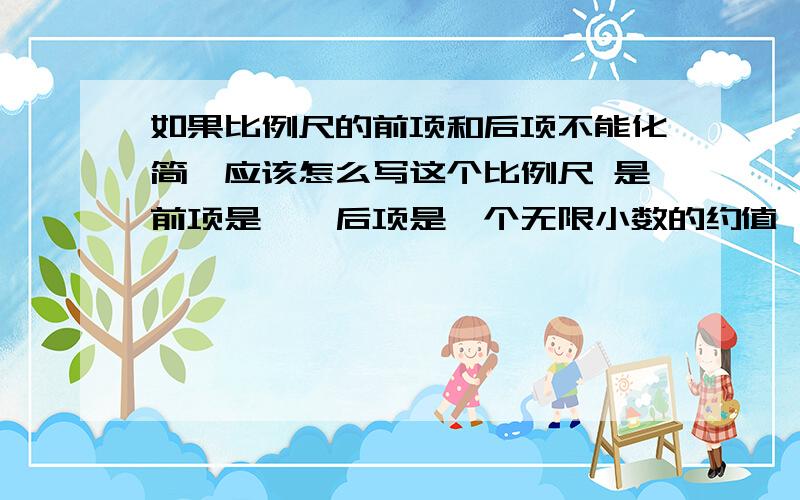 如果比例尺的前项和后项不能化简,应该怎么写这个比例尺 是前项是一,后项是一个无限小数的约值,还是就这