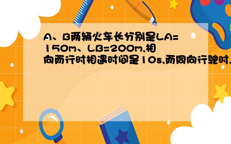 A、B两辆火车长分别是LA=150m、LB=200m,相向而行时相遇时间是10s,而同向行驶时,相遇时间为35s,求A、