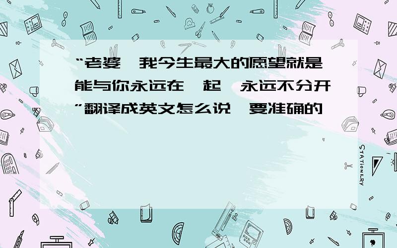 “老婆,我今生最大的愿望就是能与你永远在一起,永远不分开”翻译成英文怎么说,要准确的