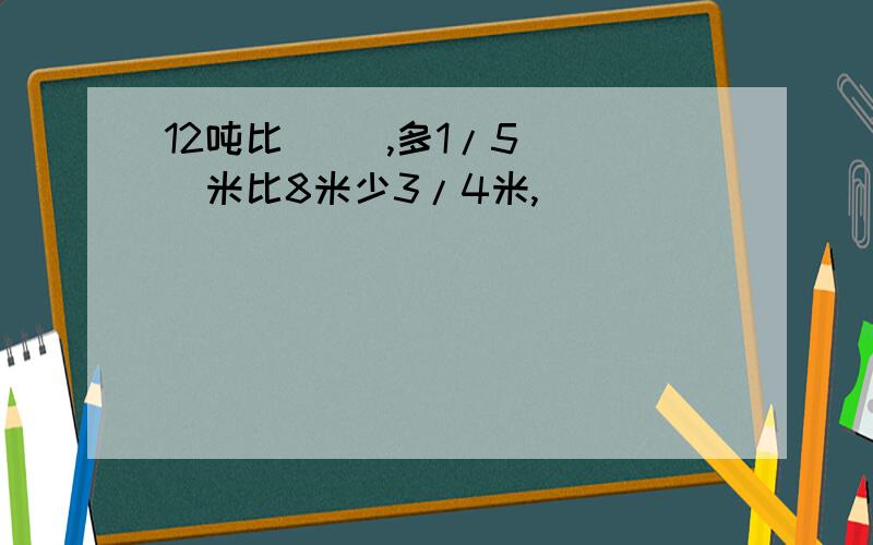 12吨比( ),多1/5( )米比8米少3/4米,(