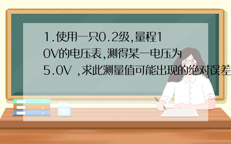 1.使用一只0.2级,量程10V的电压表,测得某一电压为5.0V ,求此测量值可能出现的绝对误差和相对误差的最大值.