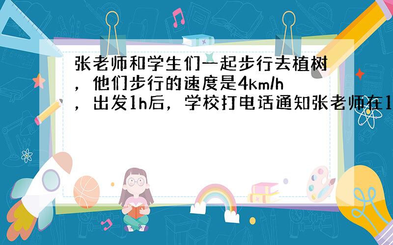 张老师和学生们一起步行去植树，他们步行的速度是4km/h，出发1h后，学校打电话通知张老师在10min内（含10min）