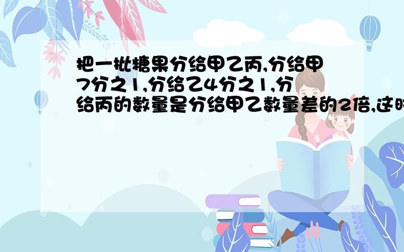 把一批糖果分给甲乙丙,分给甲7分之1,分给乙4分之1,分给丙的数量是分给甲乙数量差的2倍,这时还剩下11颗,乙分到多少颗