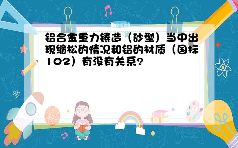 铝合金重力铸造（砂型）当中出现缩松的情况和铝的材质（国标102）有没有关系?