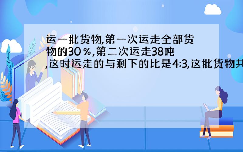 运一批货物,第一次运走全部货物的30％,第二次运走38吨,这时运走的与剩下的比是4:3,这批货物共有多少吨?