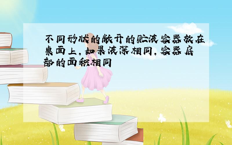 不同形状的敞开的贮液容器放在桌面上,如果液深相同,容器底部的面积相同