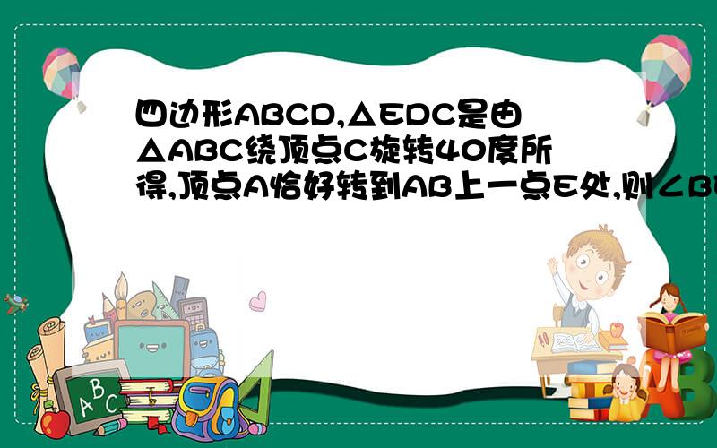 四边形ABCD,△EDC是由△ABC绕顶点C旋转40度所得,顶点A恰好转到AB上一点E处,则∠BEF+∠DBF=?