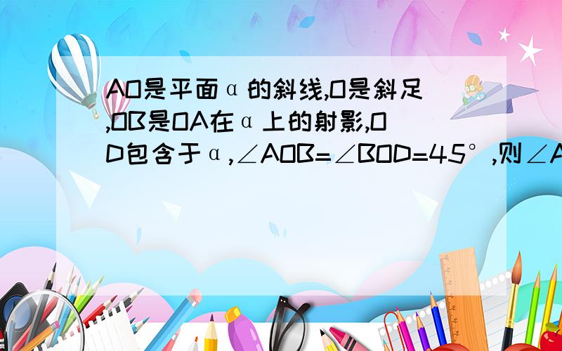 AO是平面α的斜线,O是斜足,OB是OA在α上的射影,OD包含于α,∠AOB=∠BOD=45°,则∠AOD为多少度?