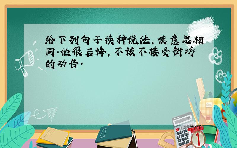 给下列句子换种说法,使意思相同.他很后悔,不该不接受街坊的劝告.