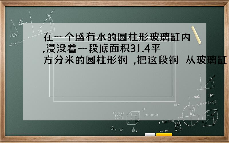 在一个盛有水的圆柱形玻璃缸内,浸没着一段底面积31.4平方分米的圆柱形钢蹎,把这段钢蹎从玻璃缸内取出后缸内水面下降0.5