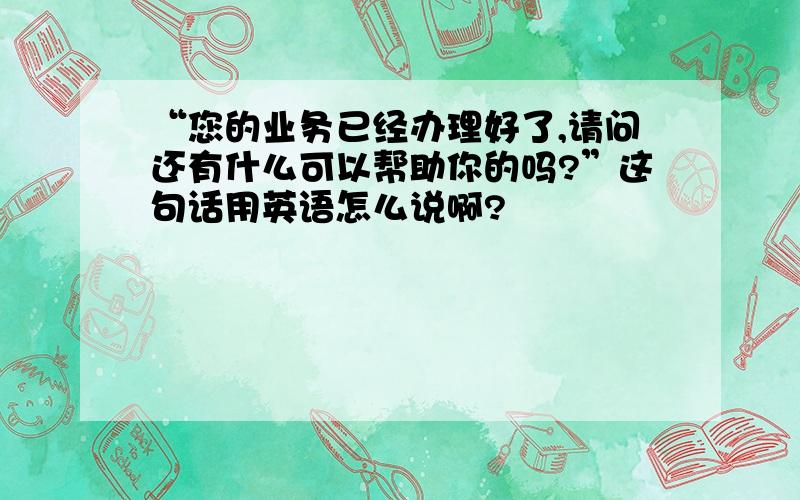 “您的业务已经办理好了,请问还有什么可以帮助你的吗?”这句话用英语怎么说啊?