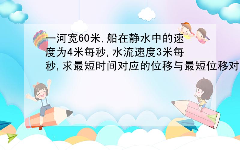 一河宽60米,船在静水中的速度为4米每秒,水流速度3米每秒,求最短时间对应的位移与最短位移对应的时间